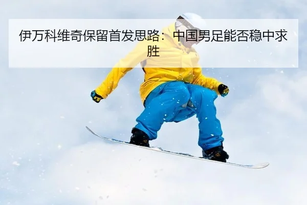 伊万科维奇保留首发思路：中国男足能否稳中求胜